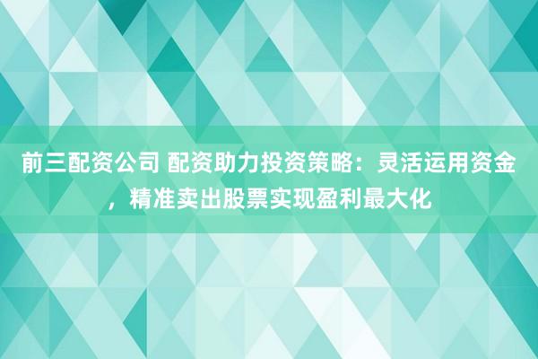 前三配资公司 配资助力投资策略：灵活运用资金，精准卖出股票实现盈利最大化