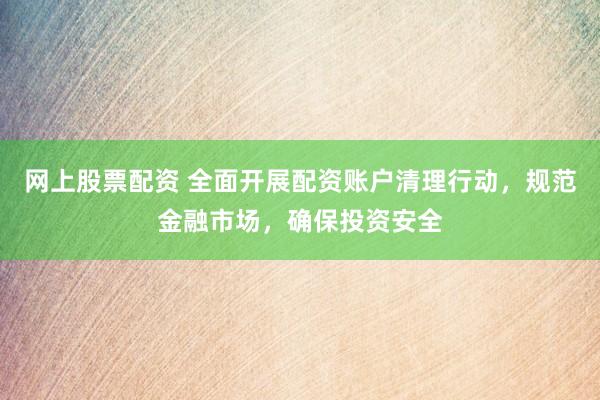 网上股票配资 全面开展配资账户清理行动，规范金融市场，确保投资安全