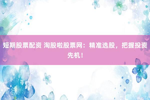 短期股票配资 淘股啦股票网：精准选股，把握投资先机！