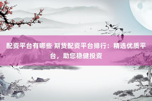 配资平台有哪些 期货配资平台排行：精选优质平台，助您稳健投资