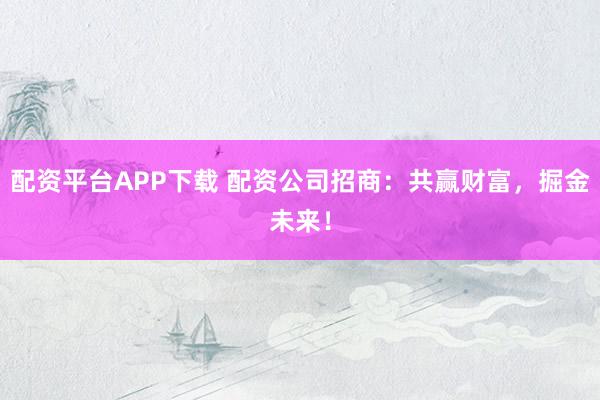 配资平台APP下载 配资公司招商：共赢财富，掘金未来！