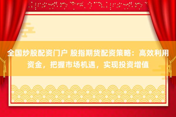 全国炒股配资门户 股指期货配资策略：高效利用资金，把握市场机遇，实现投资增值