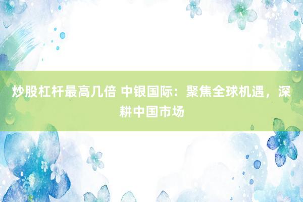 炒股杠杆最高几倍 中银国际：聚焦全球机遇，深耕中国市场