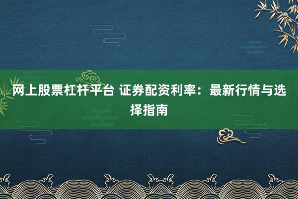 网上股票杠杆平台 证券配资利率：最新行情与选择指南