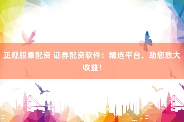 正规股票配资 证券配资软件：精选平台，助您放大收益！