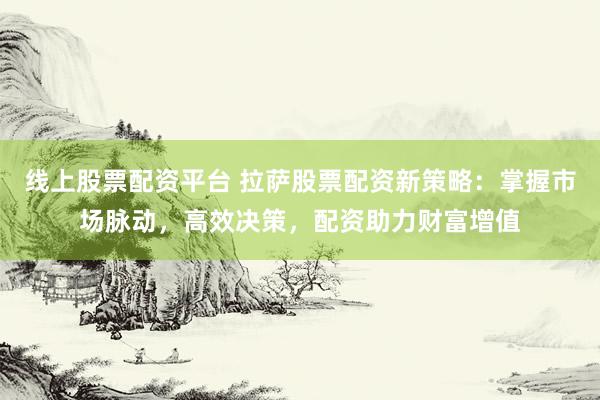线上股票配资平台 拉萨股票配资新策略：掌握市场脉动，高效决策，配资助力财富增值