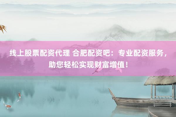 线上股票配资代理 合肥配资吧：专业配资服务，助您轻松实现财富增值！