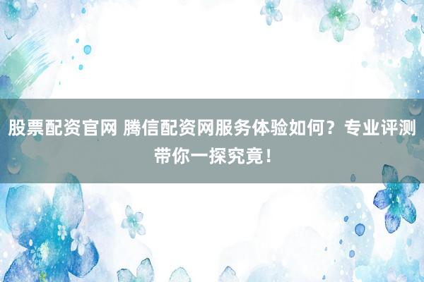 股票配资官网 腾信配资网服务体验如何？专业评测带你一探究竟！