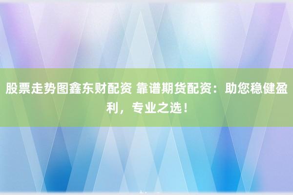 股票走势图鑫东财配资 靠谱期货配资：助您稳健盈利，专业之选！