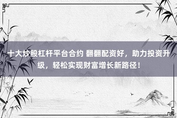 十大炒股杠杆平台合约 翻翻配资好，助力投资升级，轻松实现财富增长新路径！