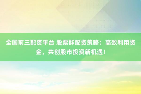 全国前三配资平台 股票群配资策略：高效利用资金，共创股市投资新机遇！