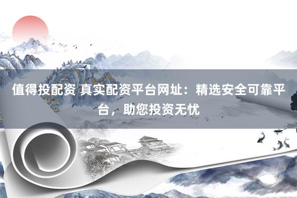 值得投配资 真实配资平台网址：精选安全可靠平台，助您投资无忧