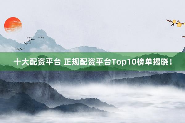 十大配资平台 正规配资平台Top10榜单揭晓！