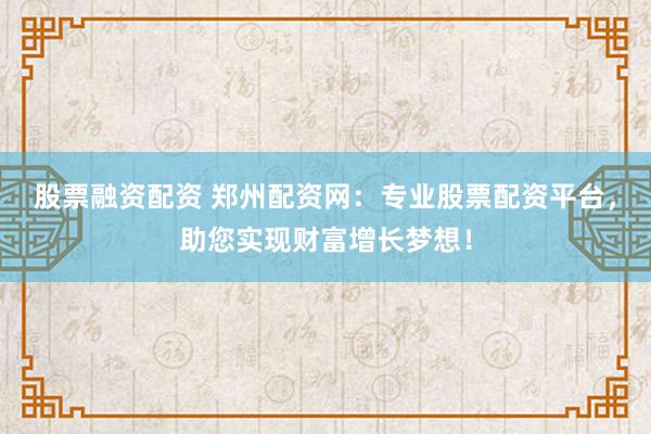 股票融资配资 郑州配资网：专业股票配资平台，助您实现财富增长梦想！