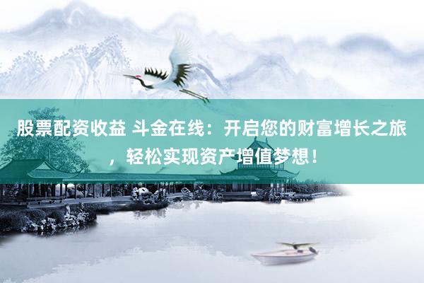 股票配资收益 斗金在线：开启您的财富增长之旅，轻松实现资产增值梦想！