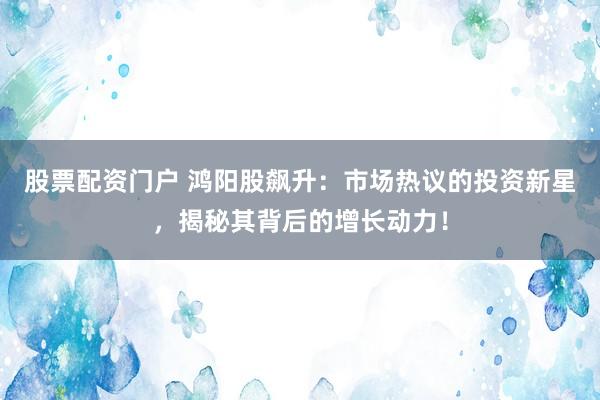 股票配资门户 鸿阳股飙升：市场热议的投资新星，揭秘其背后的增长动力！
