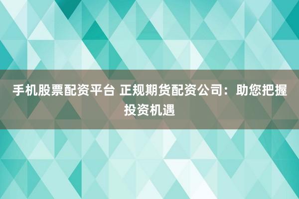 手机股票配资平台 正规期货配资公司：助您把握投资机遇