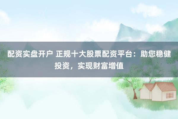 配资实盘开户 正规十大股票配资平台：助您稳健投资，实现财富增值