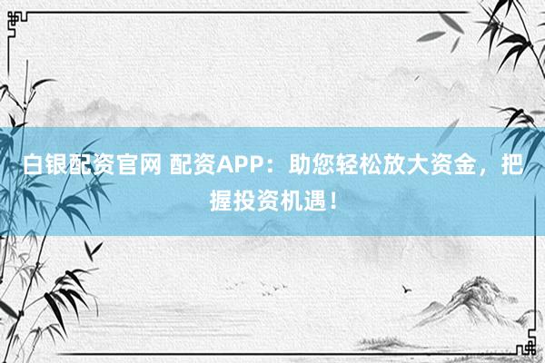 白银配资官网 配资APP：助您轻松放大资金，把握投资机遇！