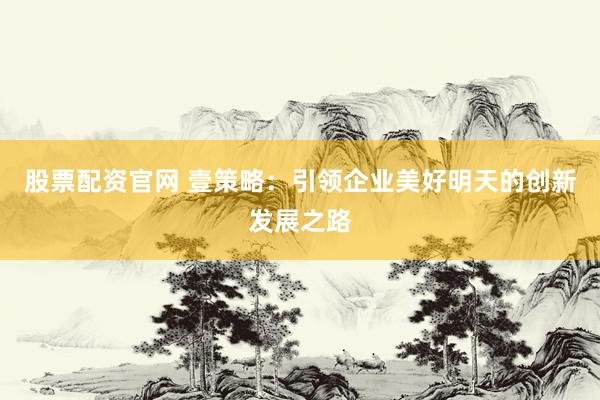 股票配资官网 壹策略：引领企业美好明天的创新发展之路