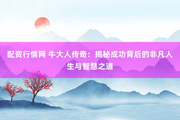 配资行情网 牛大人传奇：揭秘成功背后的非凡人生与智慧之道