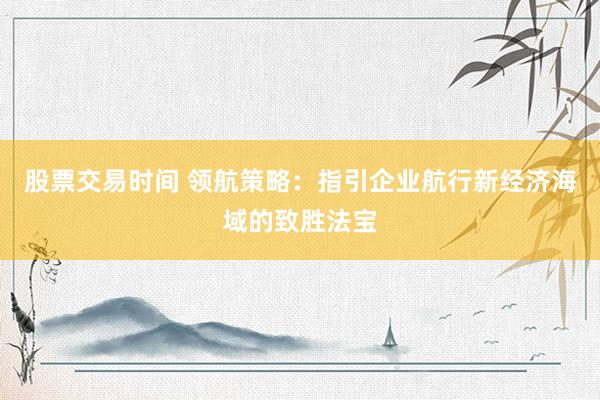 股票交易时间 领航策略：指引企业航行新经济海域的致胜法宝