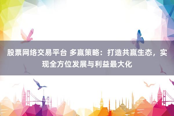 股票网络交易平台 多赢策略：打造共赢生态，实现全方位发展与利益最大化