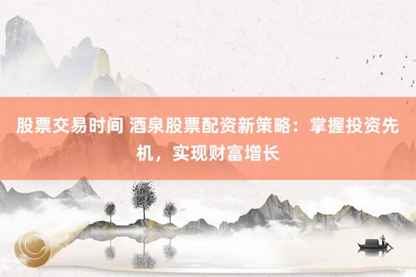 股票交易时间 酒泉股票配资新策略：掌握投资先机，实现财富增长