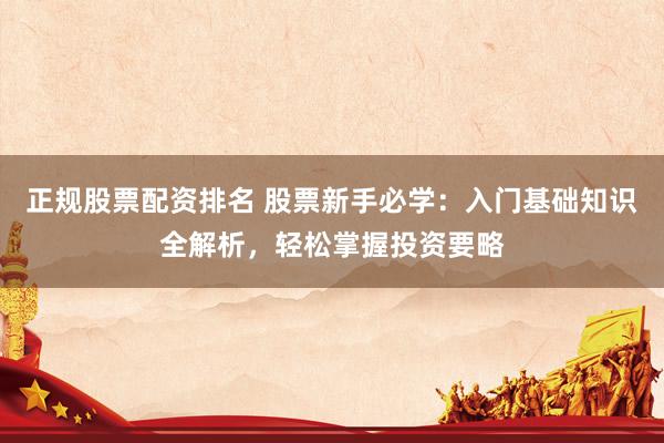 正规股票配资排名 股票新手必学：入门基础知识全解析，轻松掌握投资要略