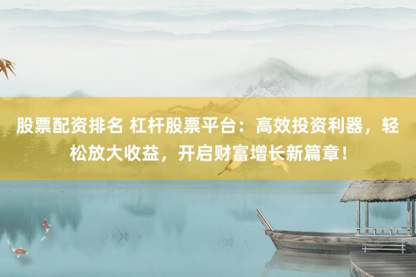 股票配资排名 杠杆股票平台：高效投资利器，轻松放大收益，开启财富增长新篇章！