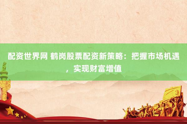 配资世界网 鹤岗股票配资新策略：把握市场机遇，实现财富增值