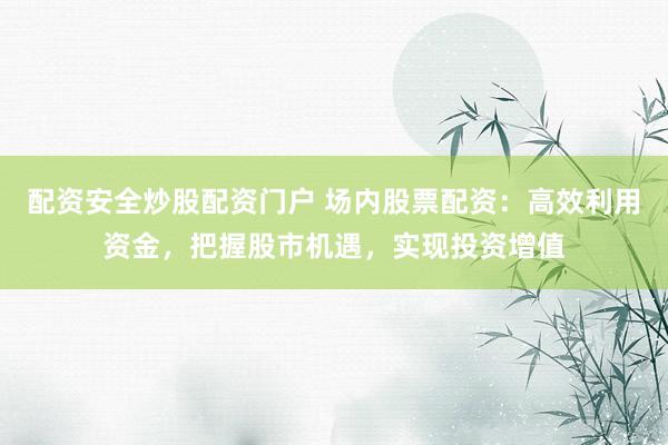 配资安全炒股配资门户 场内股票配资：高效利用资金，把握股市机遇，实现投资增值