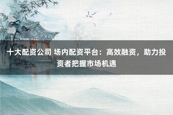 十大配资公司 场内配资平台：高效融资，助力投资者把握市场机遇