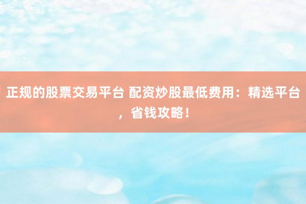 正规的股票交易平台 配资炒股最低费用：精选平台，省钱攻略！