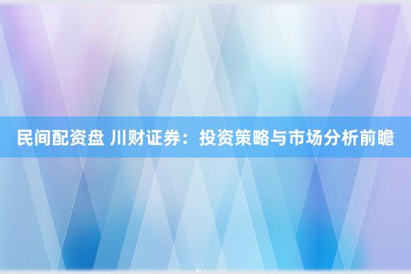 民间配资盘 川财证券：投资策略与市场分析前瞻