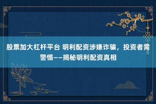 股票加大杠杆平台 明利配资涉嫌诈骗，投资者需警惕——揭秘明利配资真相
