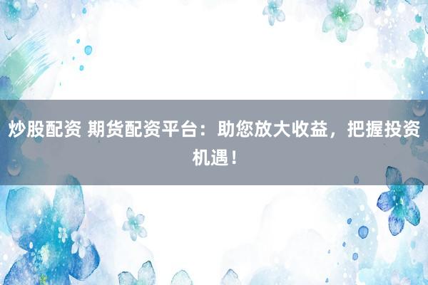 炒股配资 期货配资平台：助您放大收益，把握投资机遇！