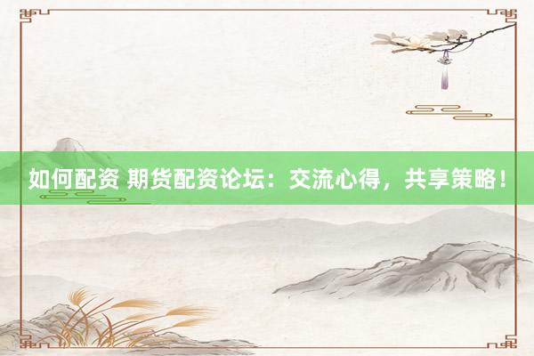 如何配资 期货配资论坛：交流心得，共享策略！