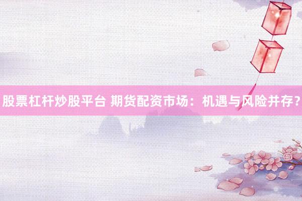 股票杠杆炒股平台 期货配资市场：机遇与风险并存？