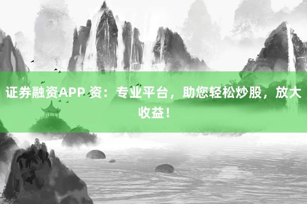 证券融资APP 资：专业平台，助您轻松炒股，放大收益！