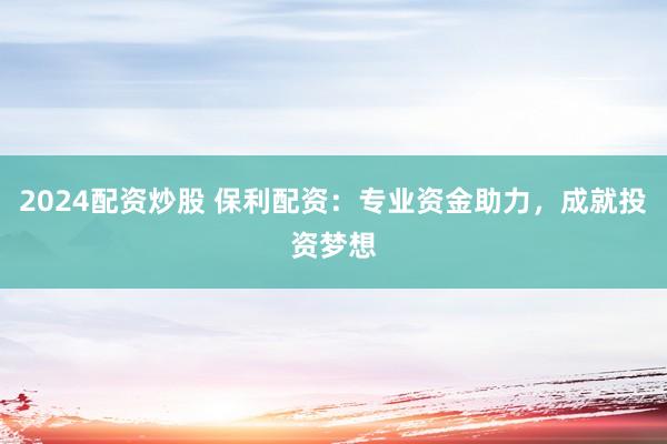 2024配资炒股 保利配资：专业资金助力，成就投资梦想