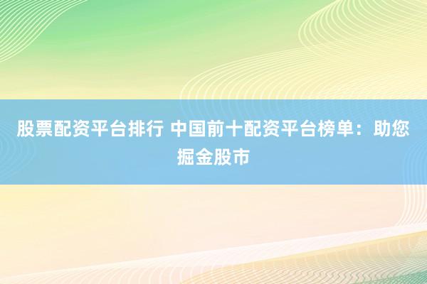 股票配资平台排行 中国前十配资平台榜单：助您掘金股市