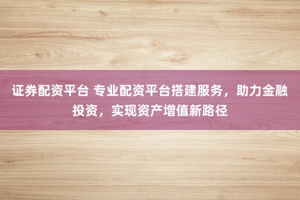 证券配资平台 专业配资平台搭建服务，助力金融投资，实现资产增值新路径