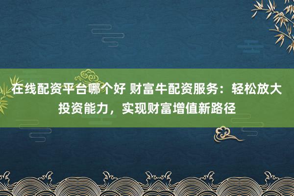 在线配资平台哪个好 财富牛配资服务：轻松放大投资能力，实现财富增值新路径