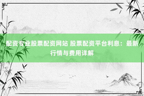 配资专业股票配资网站 股票配资平台利息：最新行情与费用详解