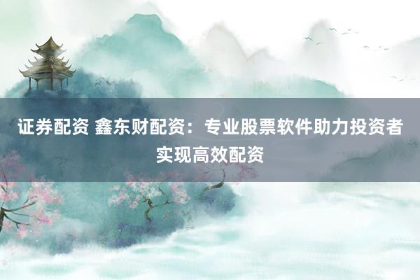 证券配资 鑫东财配资：专业股票软件助力投资者实现高效配资