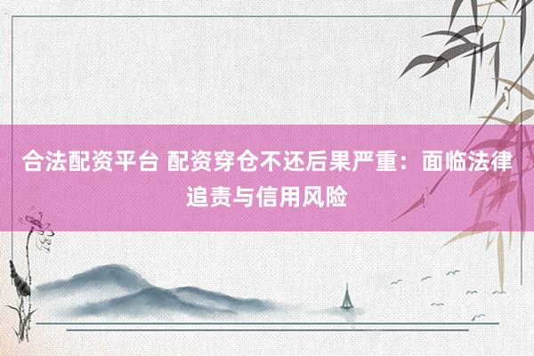 合法配资平台 配资穿仓不还后果严重：面临法律追责与信用风险