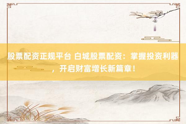 股票配资正规平台 白城股票配资：掌握投资利器，开启财富增长新篇章！
