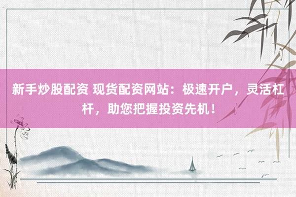 新手炒股配资 现货配资网站：极速开户，灵活杠杆，助您把握投资先机！