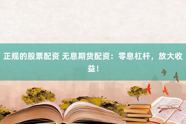 正规的股票配资 无息期货配资：零息杠杆，放大收益！